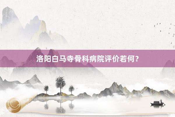 洛阳白马寺骨科病院评价若何？