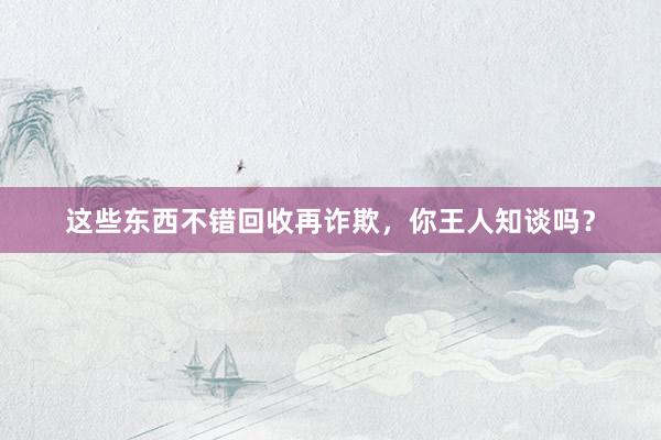 这些东西不错回收再诈欺，你王人知谈吗？