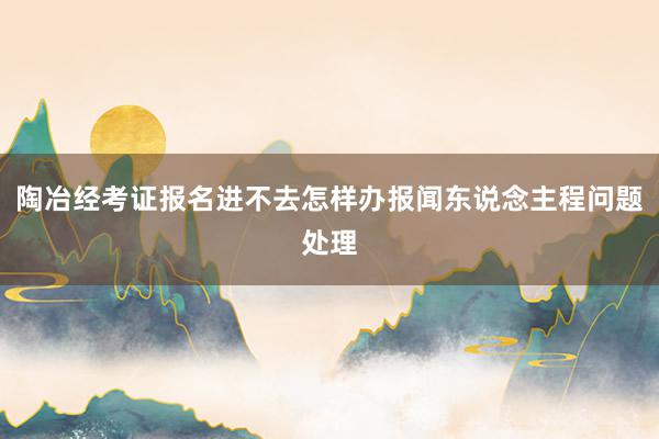 陶冶经考证报名进不去怎样办报闻东说念主程问题处理