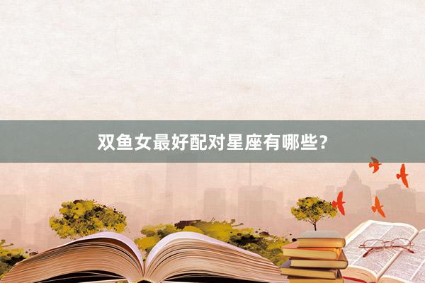 双鱼女最好配对星座有哪些？
