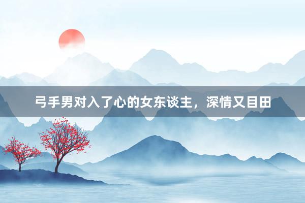 弓手男对入了心的女东谈主，深情又目田