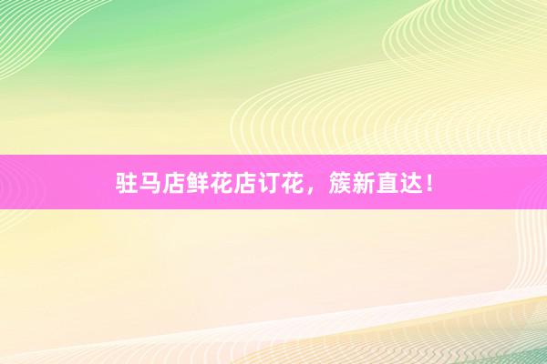 驻马店鲜花店订花，簇新直达！