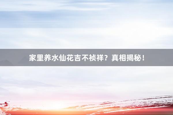 家里养水仙花吉不祯祥？真相揭秘！
